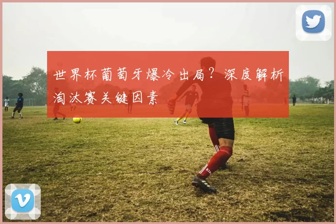 世界杯葡萄牙爆冷出局?深度解析淘汰赛关键因素