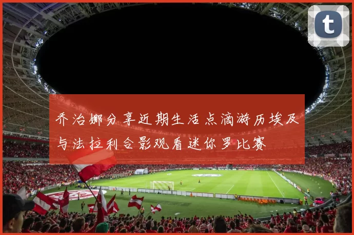 乔治娜分享近期生活点滴游历埃及与法拉利合影观看迷你罗比赛