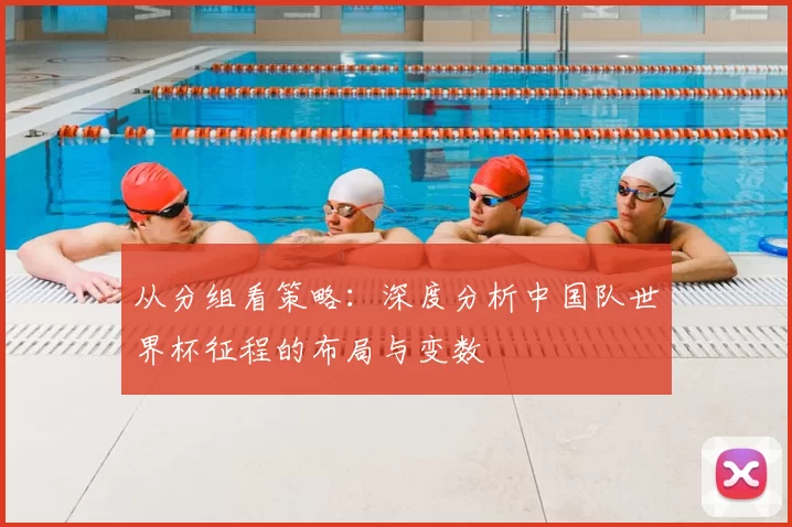 从分组看策略:深度分析中国队世界杯征程的布局与变数