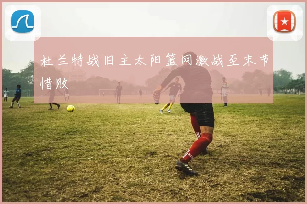 杜兰特战旧主太阳篮网激战至末节惜败