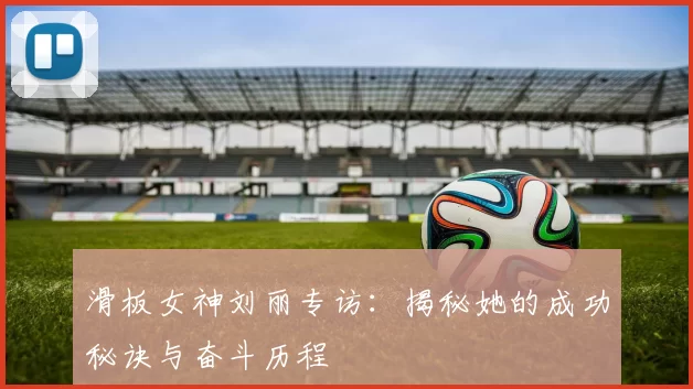 滑板女神刘丽专访：揭秘她的成功秘诀与奋斗历程