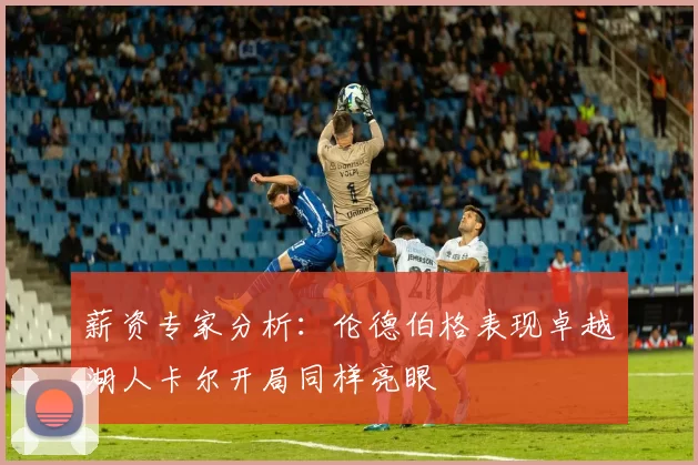 薪资专家分析:伦德伯格表现卓越湖人卡尔开局同样亮眼