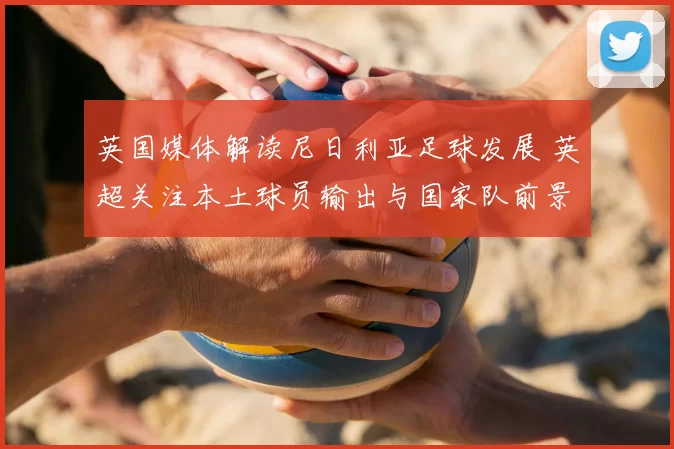 英国媒体解读尼日利亚足球发展 英超关注本土球员输出与国家队前景