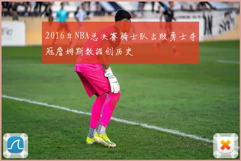 2016年NBA总决赛骑士队击败勇士夺冠詹姆斯数据创历史
