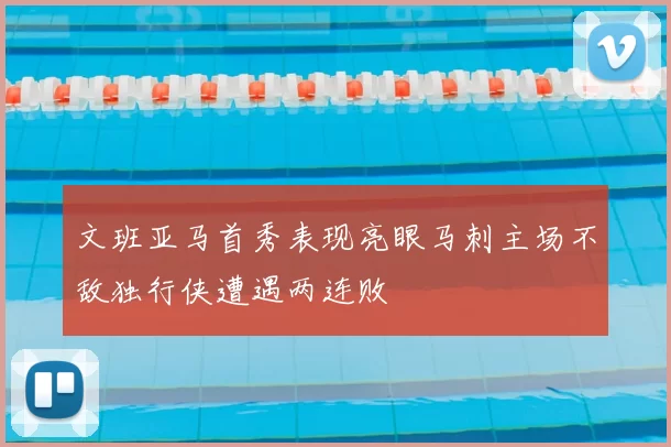 文班亚马首秀表现亮眼马刺主场不敌独行侠遭遇两连败
