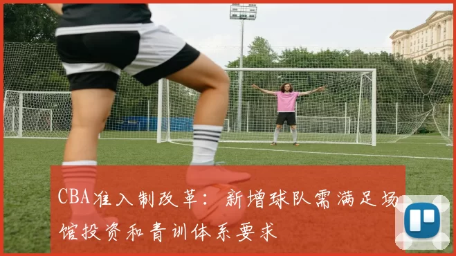 CBA准入制改革：新增球队需满足场馆投资和青训体系要求