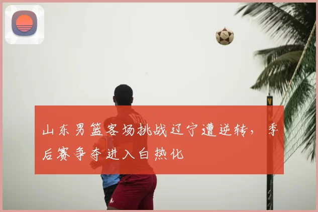 山东男篮客场挑战辽宁遭逆转，季后赛争夺进入白热化