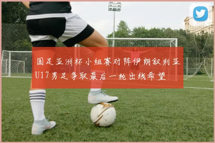 国足亚洲杯小组赛对阵伊朗叙利亚U17男足争取最后一轮出线希望