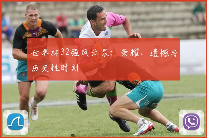 世界杯32强风云录:荣耀、遗憾与历史性时刻