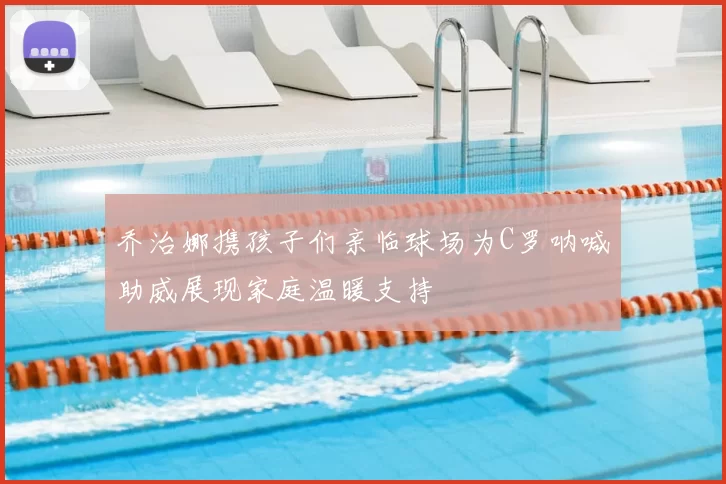 乔治娜携孩子们亲临球场为C罗呐喊助威展现家庭温暖支持