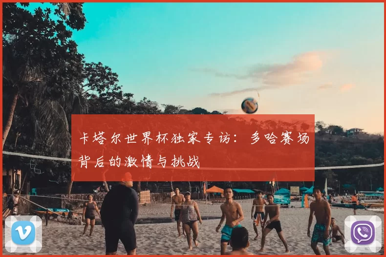 卡塔尔世界杯独家专访:多哈赛场背后的激情与挑战