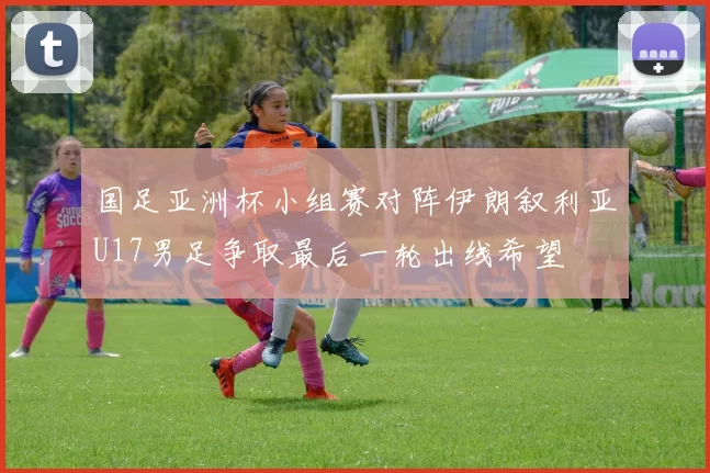 国足亚洲杯小组赛对阵伊朗叙利亚U17男足争取最后一轮出线希望