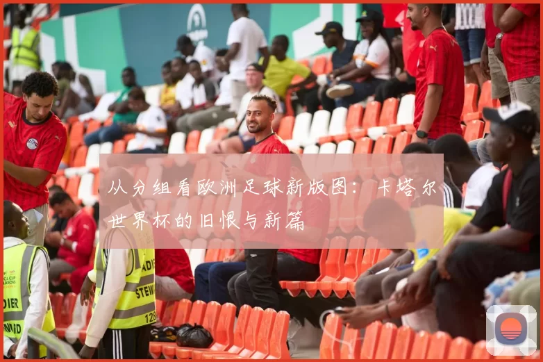 从分组看欧洲足球新版图:卡塔尔世界杯的旧恨与新篇