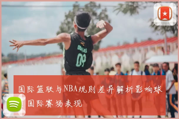 国际篮联与NBA规则差异解析影响球员国际赛场表现