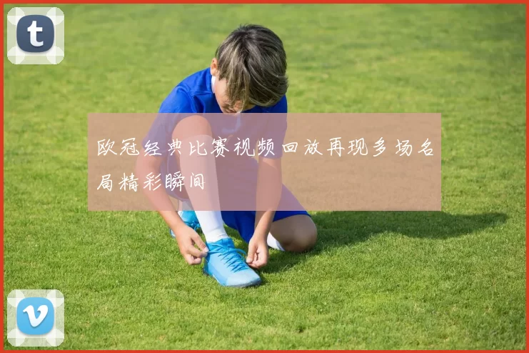 欧冠经典比赛视频回放再现多场名局精彩瞬间