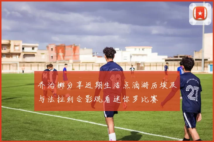乔治娜分享近期生活点滴游历埃及与法拉利合影观看迷你罗比赛