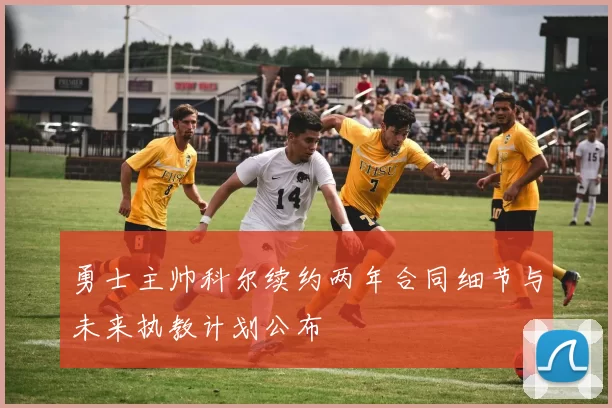 勇士主帅科尔续约两年合同细节与未来执教计划公布