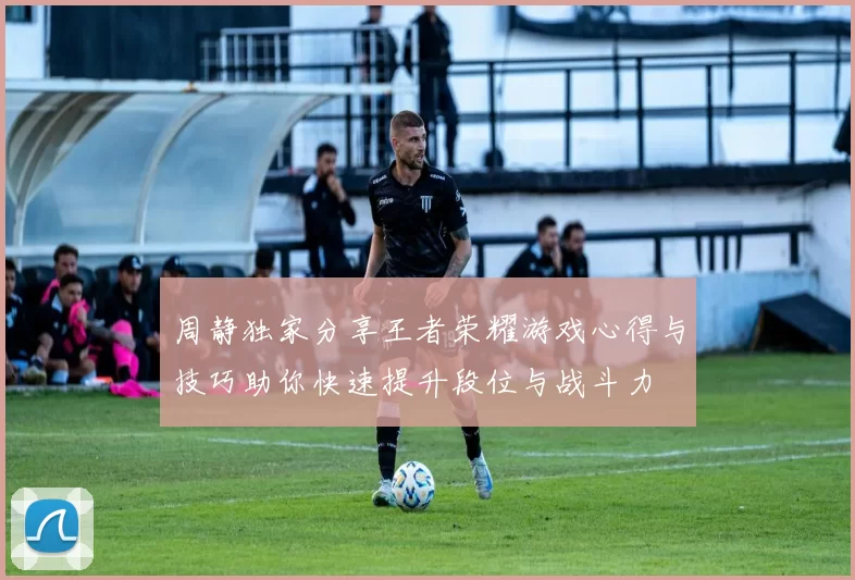 周静独家分享王者荣耀游戏心得与技巧助你快速提升段位与战斗力
