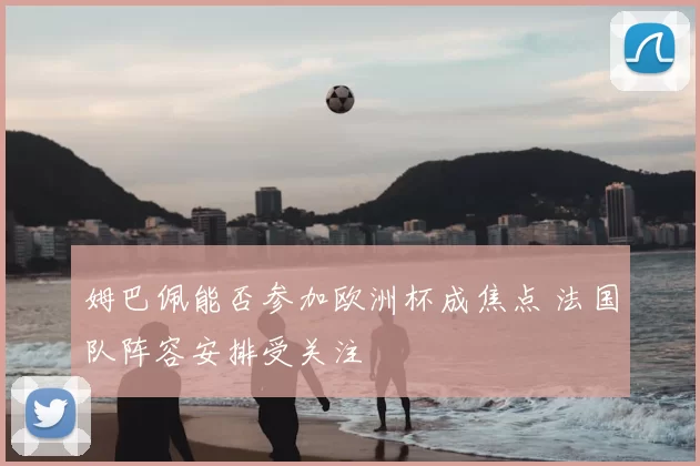 姆巴佩能否参加欧洲杯成焦点 法国队阵容安排受关注