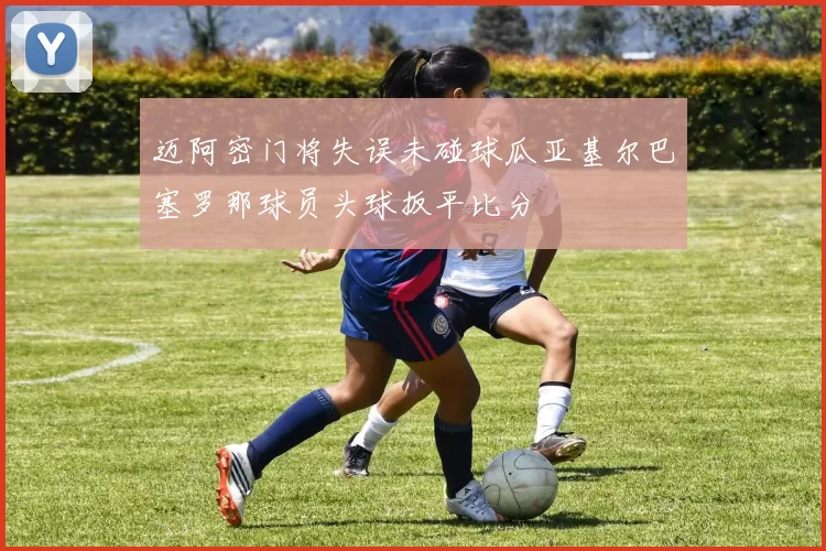 迈阿密门将失误未碰球瓜亚基尔巴塞罗那球员头球扳平比分