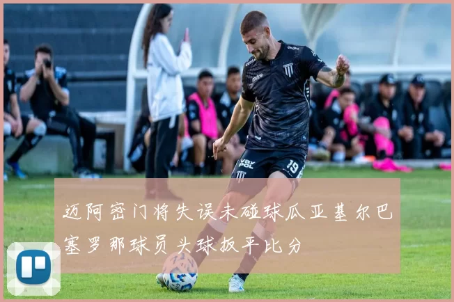 迈阿密门将失误未碰球瓜亚基尔巴塞罗那球员头球扳平比分