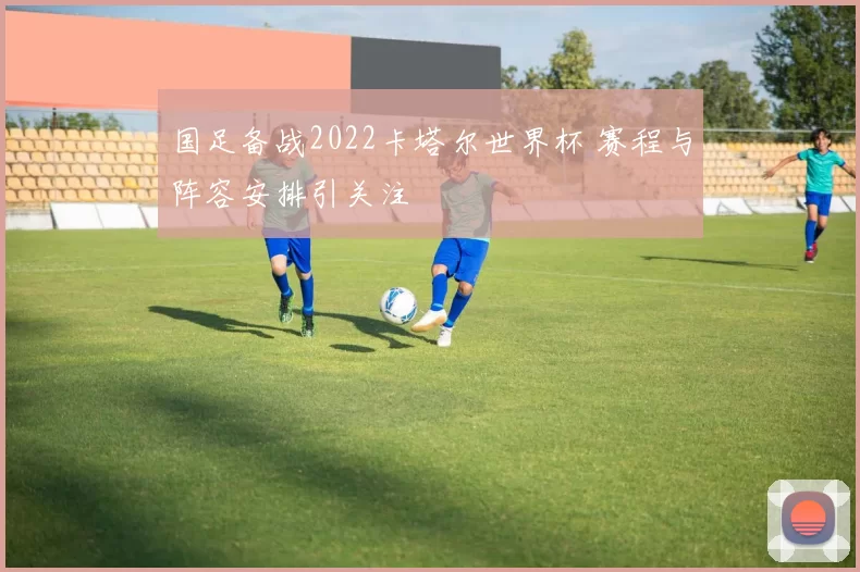 国足备战2022卡塔尔世界杯 赛程与阵容安排引关注