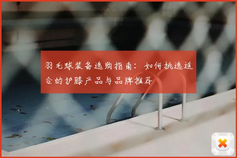 羽毛球装备选购指南:如何挑选适合的护膝产品与品牌推荐