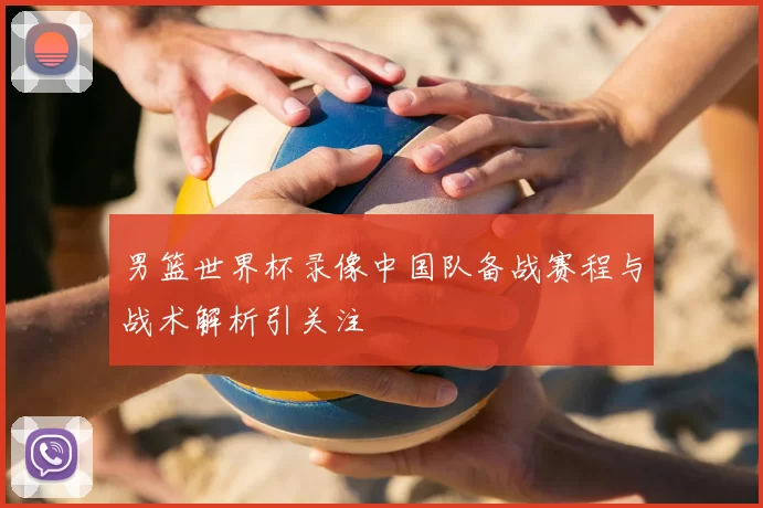 男篮世界杯录像中国队备战赛程与战术解析引关注