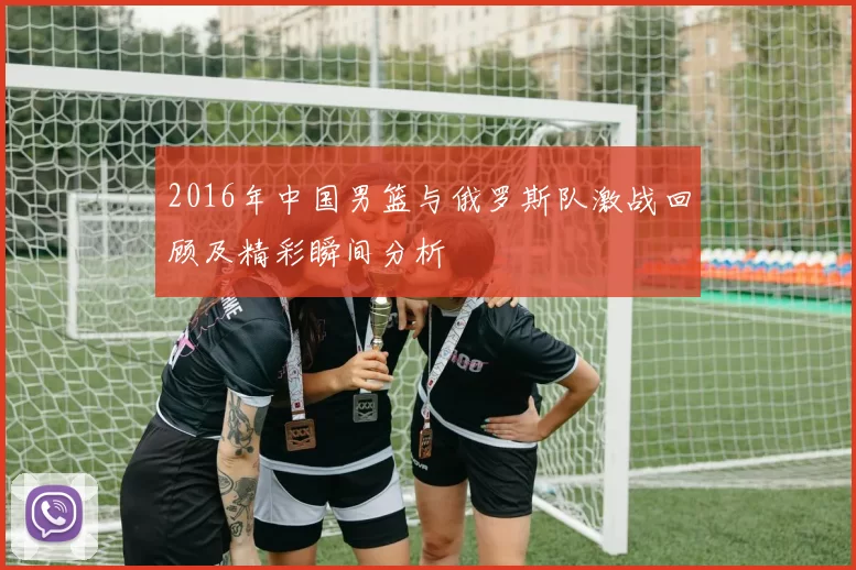 2016年中国男篮与俄罗斯队激战回顾及精彩瞬间分析