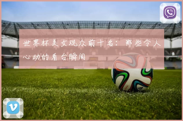 世界杯美女观众前十名:那些令人心动的看台瞬间