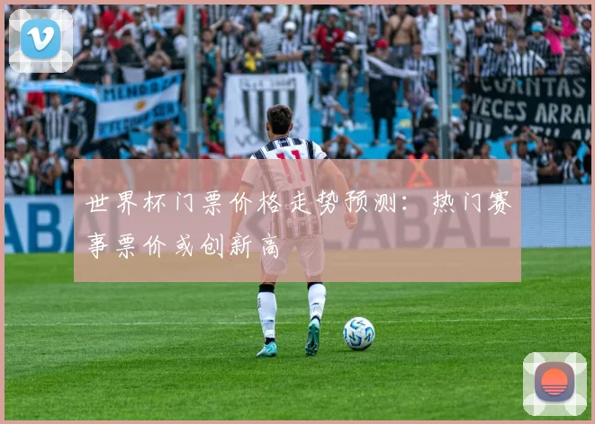 世界杯门票价格走势预测:热门赛事票价或创新高