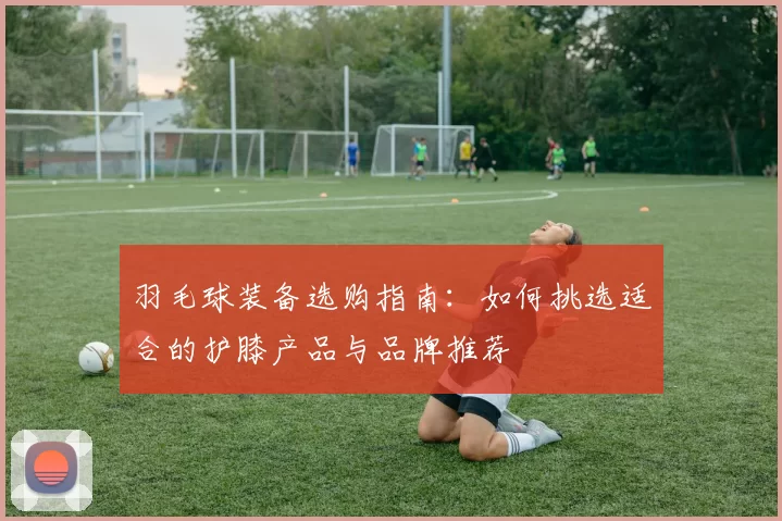 羽毛球装备选购指南:如何挑选适合的护膝产品与品牌推荐