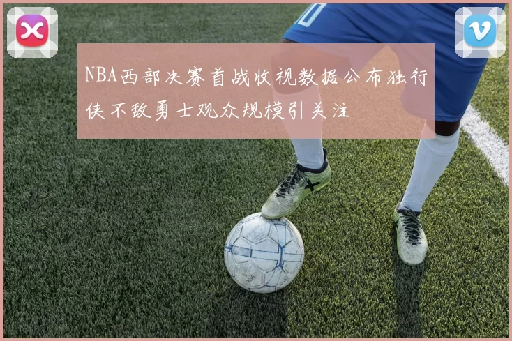 NBA西部决赛首战收视数据公布独行侠不敌勇士观众规模引关注