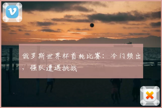 俄罗斯世界杯首轮比赛：冷门频出，强队遭遇挑战