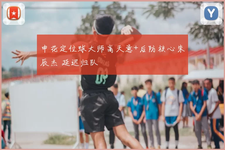 申花定位球大师高天意+后防核心朱辰杰 延迟归队