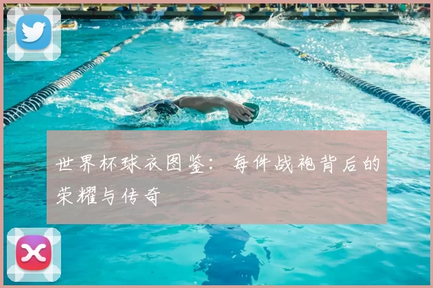 世界杯球衣图鉴:每件战袍背后的荣耀与传奇