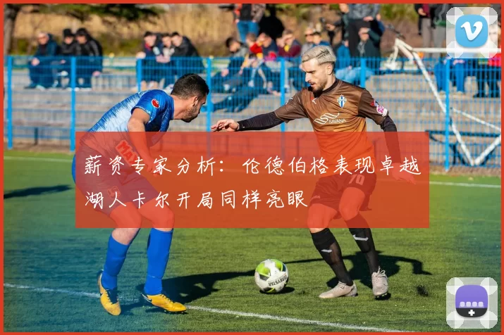 薪资专家分析:伦德伯格表现卓越湖人卡尔开局同样亮眼
