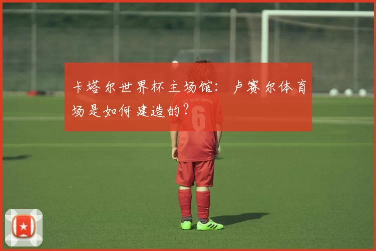 卡塔尔世界杯主场馆：卢赛尔体育场是如何建造的？