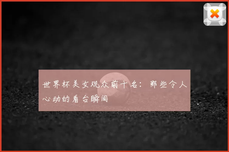 世界杯美女观众前十名:那些令人心动的看台瞬间