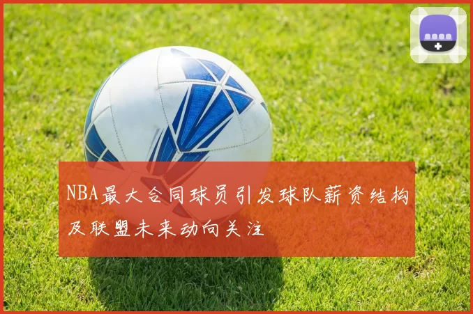 NBA最大合同球员引发球队薪资结构及联盟未来动向关注