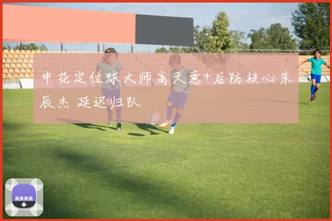 申花定位球大师高天意+后防核心朱辰杰 延迟归队