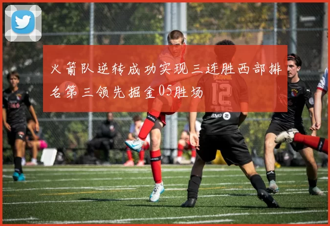 火箭队逆转成功实现三连胜西部排名第三领先掘金05胜场