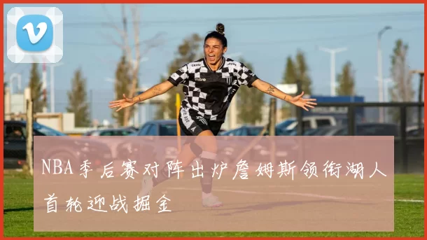NBA季后赛对阵出炉詹姆斯领衔湖人首轮迎战掘金