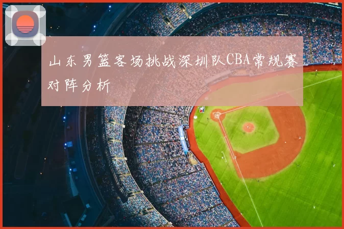 山东男篮客场挑战深圳队CBA常规赛对阵分析