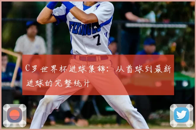 C罗世界杯进球集锦:从首球到最新进球的完整统计