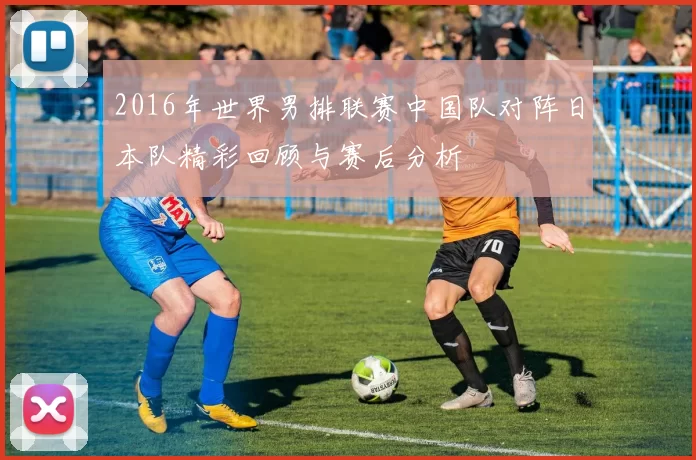 2016年世界男排联赛中国队对阵日本队精彩回顾与赛后分析