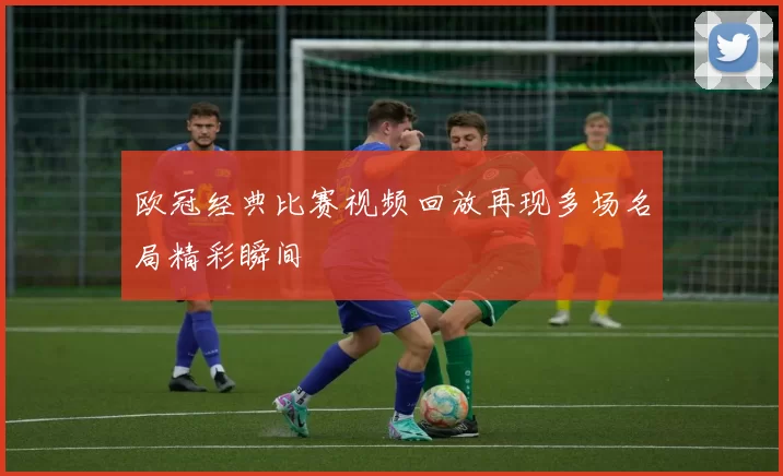 欧冠经典比赛视频回放再现多场名局精彩瞬间
