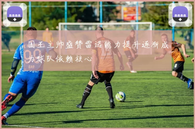 国王主帅盛赞雷诺能力提升逐渐成为球队依赖核心