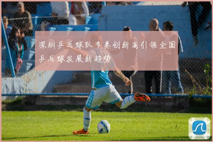 深圳乒乓球队节奏创新高引领全国乒乓球发展新趋势