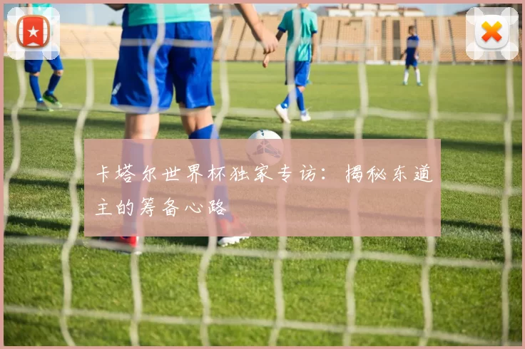 卡塔尔世界杯独家专访：揭秘东道主的筹备心路